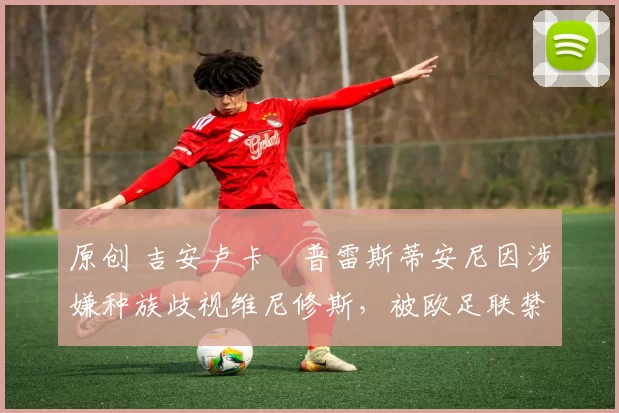 原创 吉安卢卡・普雷斯蒂安尼因涉嫌种族歧视维尼修斯,被欧足联禁赛