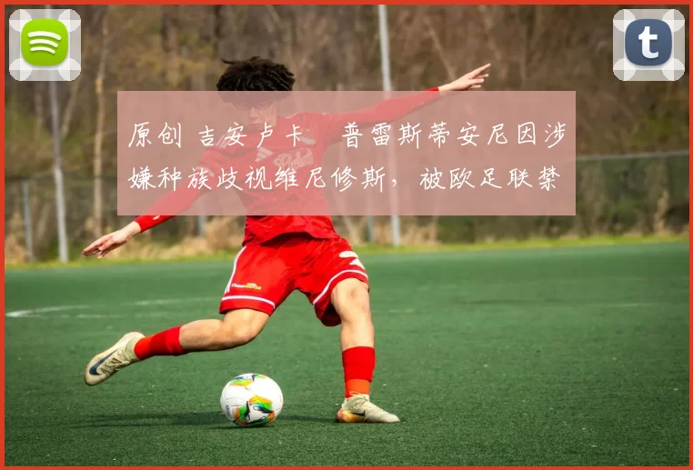 原创 吉安卢卡・普雷斯蒂安尼因涉嫌种族歧视维尼修斯，被欧足联禁赛