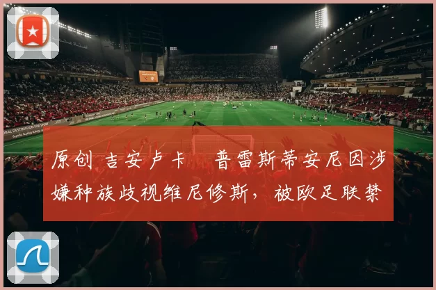 原创 吉安卢卡・普雷斯蒂安尼因涉嫌种族歧视维尼修斯，被欧足联禁赛