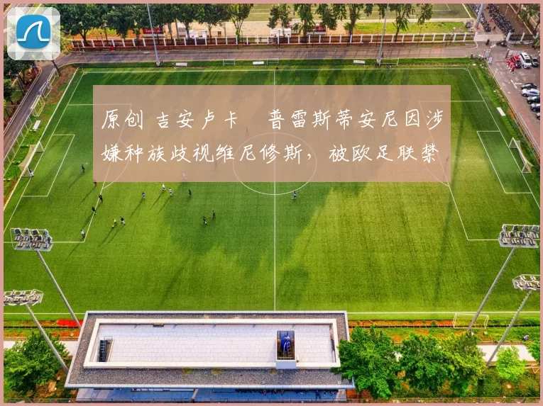 原创 吉安卢卡・普雷斯蒂安尼因涉嫌种族歧视维尼修斯，被欧足联禁赛