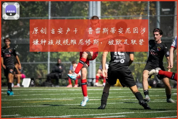 原创 吉安卢卡・普雷斯蒂安尼因涉嫌种族歧视维尼修斯,被欧足联禁赛