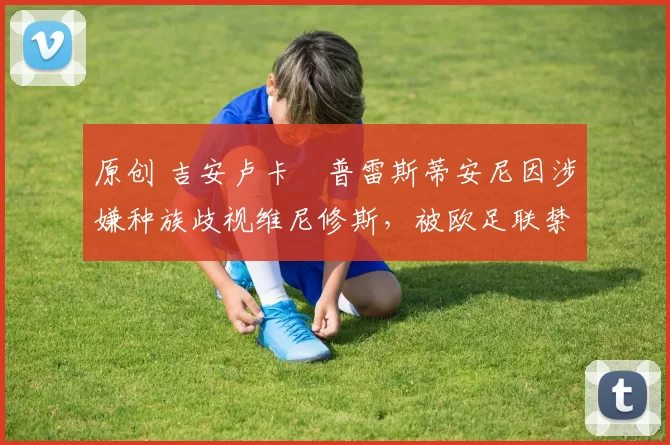 原创 吉安卢卡・普雷斯蒂安尼因涉嫌种族歧视维尼修斯，被欧足联禁赛