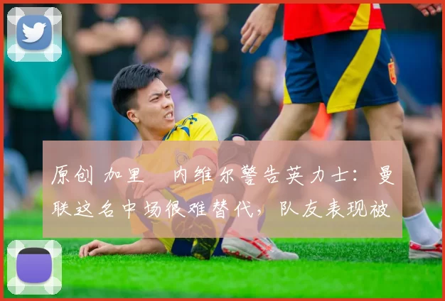 原创 加里・内维尔警告英力士：曼联这名中场很难替代，队友表现被赞 “离谱”