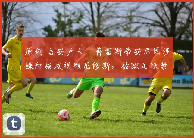 原创 吉安卢卡・普雷斯蒂安尼因涉嫌种族歧视维尼修斯,被欧足联禁赛