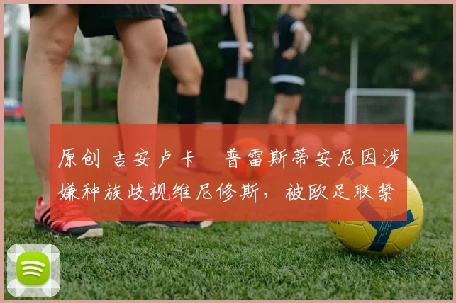 原创 吉安卢卡・普雷斯蒂安尼因涉嫌种族歧视维尼修斯，被欧足联禁赛