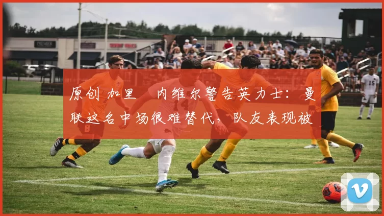 原创 加里・内维尔警告英力士:曼联这名中场很难替代,队友表现被赞 “离谱”