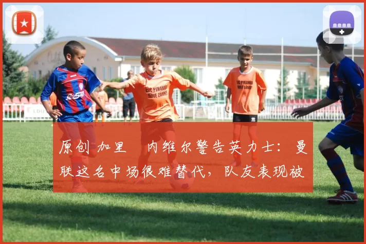 原创 加里・内维尔警告英力士：曼联这名中场很难替代，队友表现被赞 “离谱”