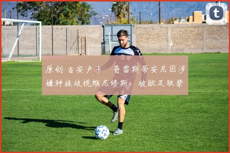 原创 吉安卢卡・普雷斯蒂安尼因涉嫌种族歧视维尼修斯，被欧足联禁赛