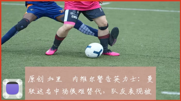 原创 加里・内维尔警告英力士：曼联这名中场很难替代，队友表现被赞 “离谱”