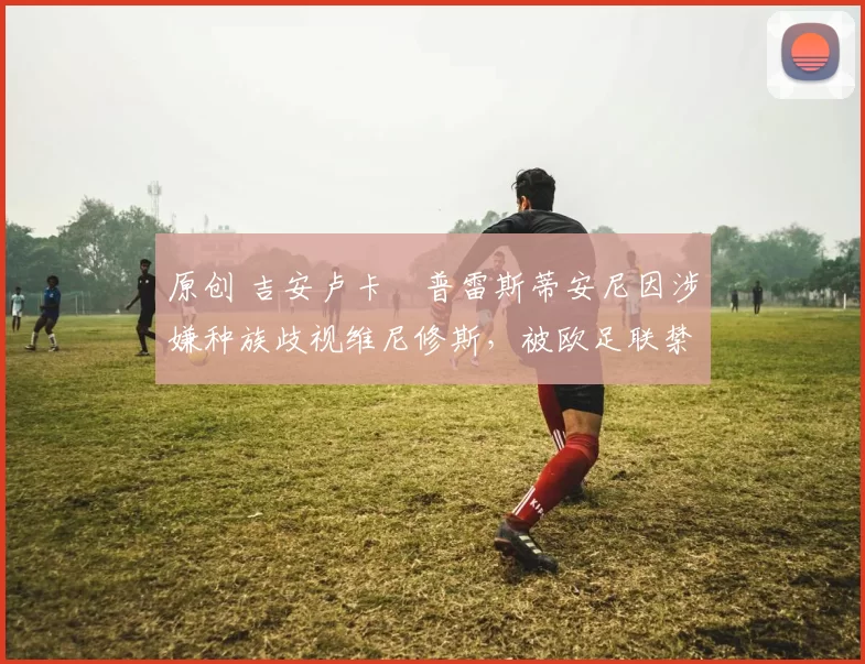 原创 吉安卢卡・普雷斯蒂安尼因涉嫌种族歧视维尼修斯,被欧足联禁赛