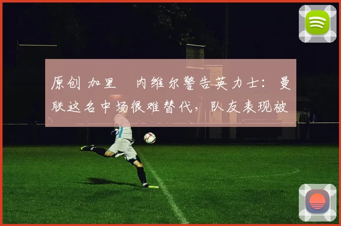 原创 加里・内维尔警告英力士：曼联这名中场很难替代，队友表现被赞 “离谱”