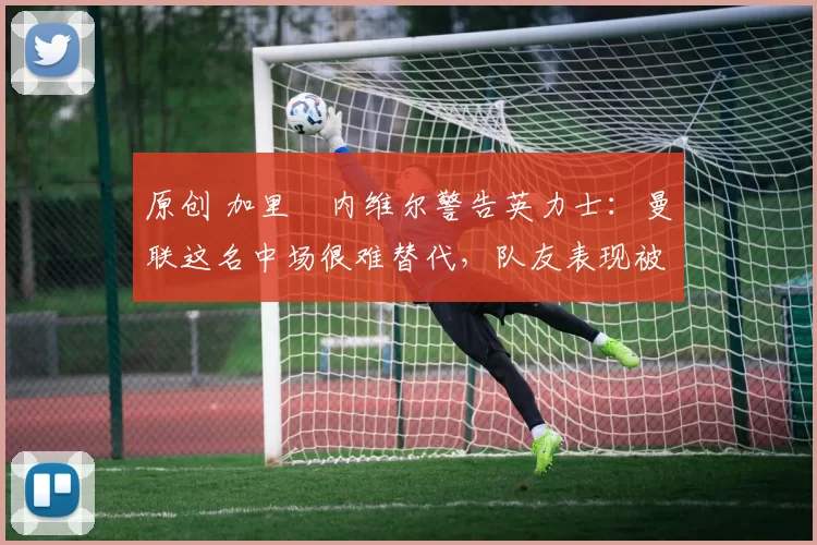 原创 加里・内维尔警告英力士：曼联这名中场很难替代，队友表现被赞 “离谱”