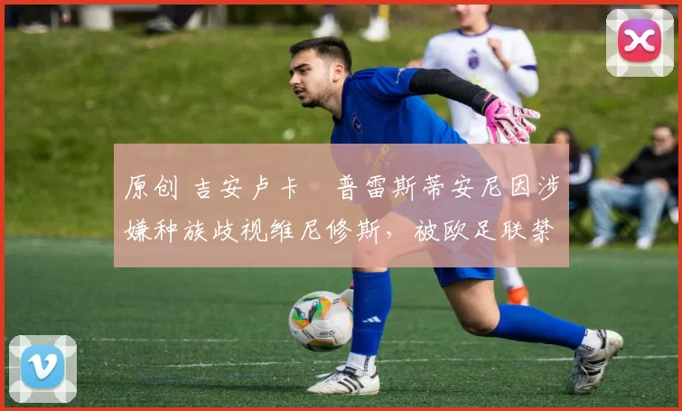 原创 吉安卢卡・普雷斯蒂安尼因涉嫌种族歧视维尼修斯，被欧足联禁赛