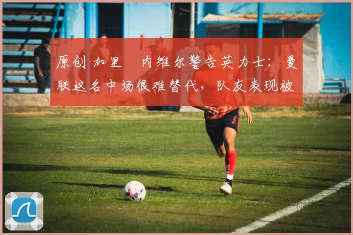 原创 加里・内维尔警告英力士：曼联这名中场很难替代，队友表现被赞 “离谱”