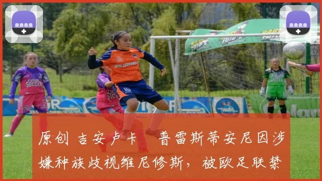 原创 吉安卢卡・普雷斯蒂安尼因涉嫌种族歧视维尼修斯,被欧足联禁赛