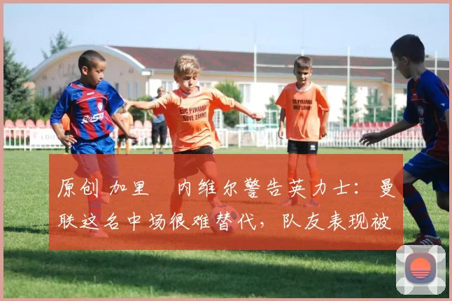 原创 加里・内维尔警告英力士:曼联这名中场很难替代,队友表现被赞 “离谱”
