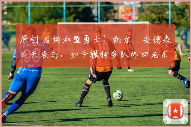 原创 后悔加盟勇士！凯尔・安德森公开表态，如今辗转多队终回老东家