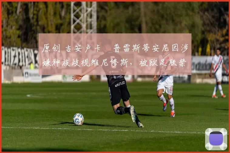 原创 吉安卢卡・普雷斯蒂安尼因涉嫌种族歧视维尼修斯，被欧足联禁赛