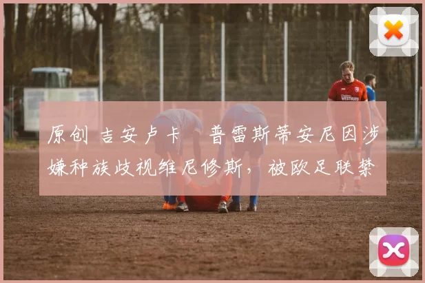 原创 吉安卢卡・普雷斯蒂安尼因涉嫌种族歧视维尼修斯，被欧足联禁赛