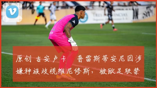 原创 吉安卢卡・普雷斯蒂安尼因涉嫌种族歧视维尼修斯，被欧足联禁赛