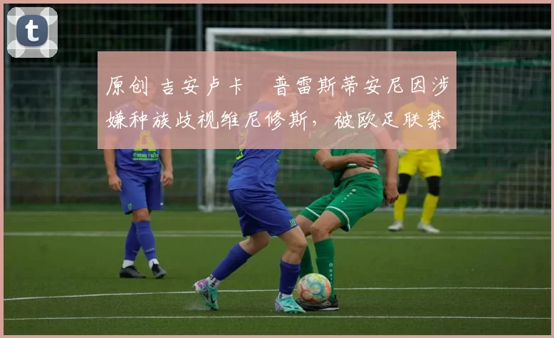 原创 吉安卢卡・普雷斯蒂安尼因涉嫌种族歧视维尼修斯，被欧足联禁赛