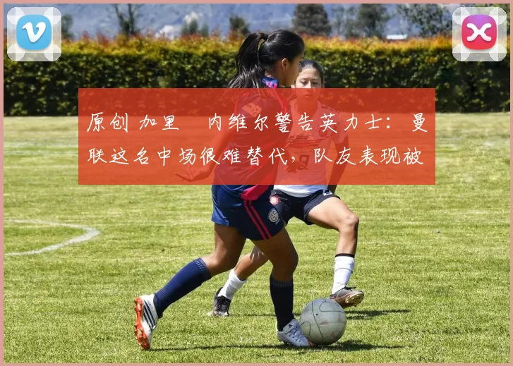 原创 加里・内维尔警告英力士：曼联这名中场很难替代，队友表现被赞 “离谱”