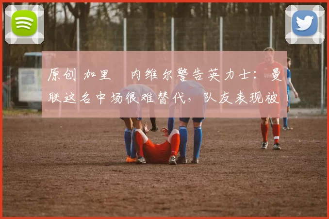 原创 加里・内维尔警告英力士：曼联这名中场很难替代，队友表现被赞 “离谱”