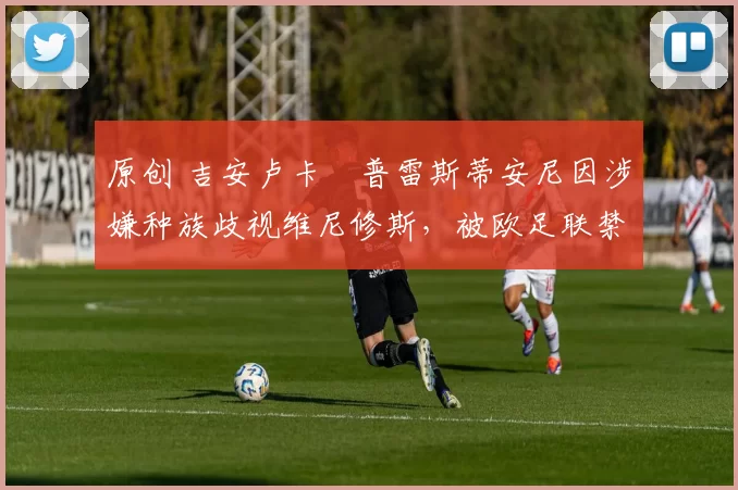 原创 吉安卢卡・普雷斯蒂安尼因涉嫌种族歧视维尼修斯，被欧足联禁赛