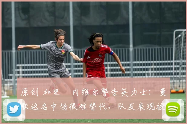 原创 加里・内维尔警告英力士:曼联这名中场很难替代,队友表现被赞 “离谱”