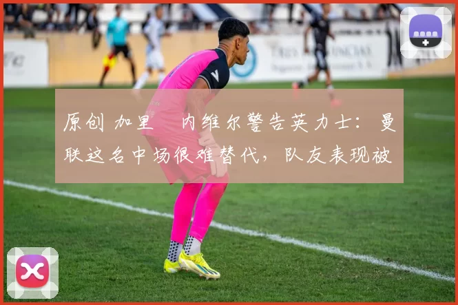 原创 加里・内维尔警告英力士：曼联这名中场很难替代，队友表现被赞 “离谱”