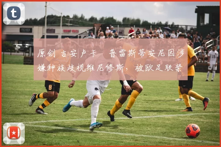 原创 吉安卢卡・普雷斯蒂安尼因涉嫌种族歧视维尼修斯，被欧足联禁赛