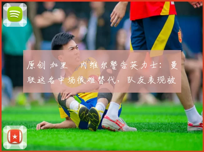 原创 加里・内维尔警告英力士：曼联这名中场很难替代，队友表现被赞 “离谱”