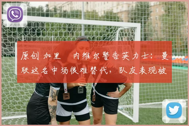 原创 加里・内维尔警告英力士:曼联这名中场很难替代,队友表现被赞 “离谱”