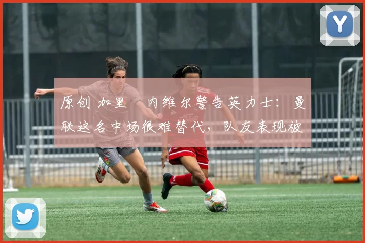 原创 加里・内维尔警告英力士:曼联这名中场很难替代,队友表现被赞 “离谱”