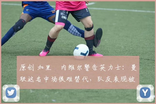 原创 加里・内维尔警告英力士：曼联这名中场很难替代，队友表现被赞 “离谱”