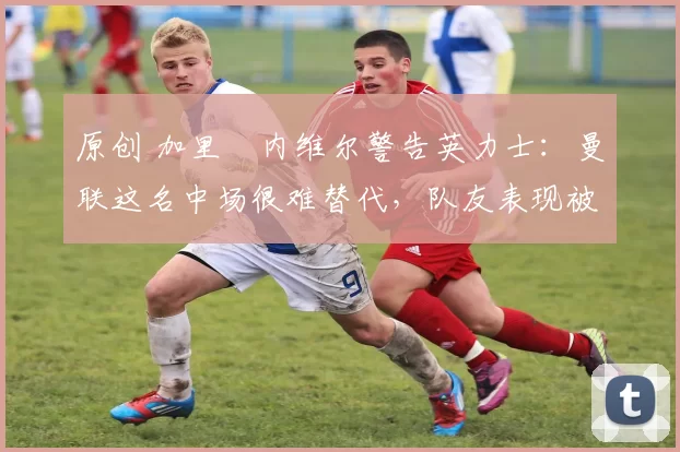 原创 加里・内维尔警告英力士：曼联这名中场很难替代，队友表现被赞 “离谱”