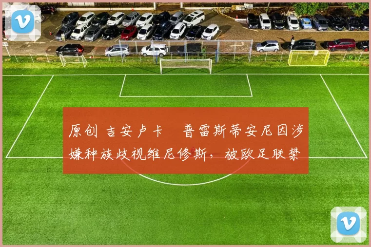 原创 吉安卢卡・普雷斯蒂安尼因涉嫌种族歧视维尼修斯，被欧足联禁赛