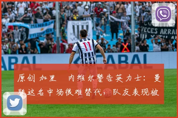 原创 加里・内维尔警告英力士：曼联这名中场很难替代，队友表现被赞 “离谱”