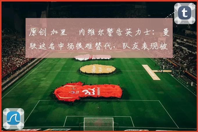 原创 加里・内维尔警告英力士：曼联这名中场很难替代，队友表现被赞 “离谱”