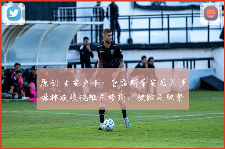 原创 吉安卢卡・普雷斯蒂安尼因涉嫌种族歧视维尼修斯，被欧足联禁赛