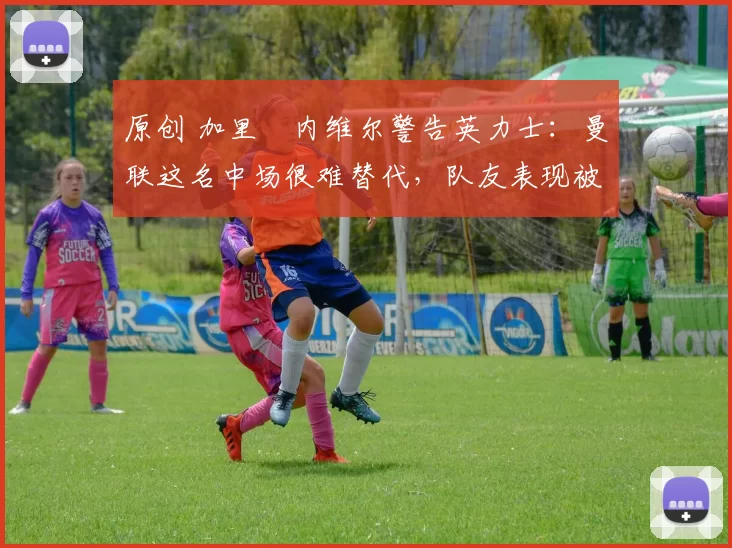 原创 加里・内维尔警告英力士：曼联这名中场很难替代，队友表现被赞 “离谱”