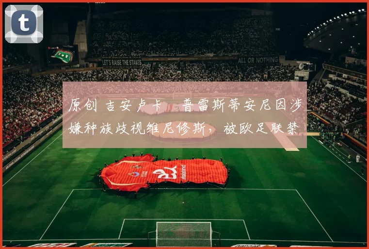 原创 吉安卢卡・普雷斯蒂安尼因涉嫌种族歧视维尼修斯，被欧足联禁赛