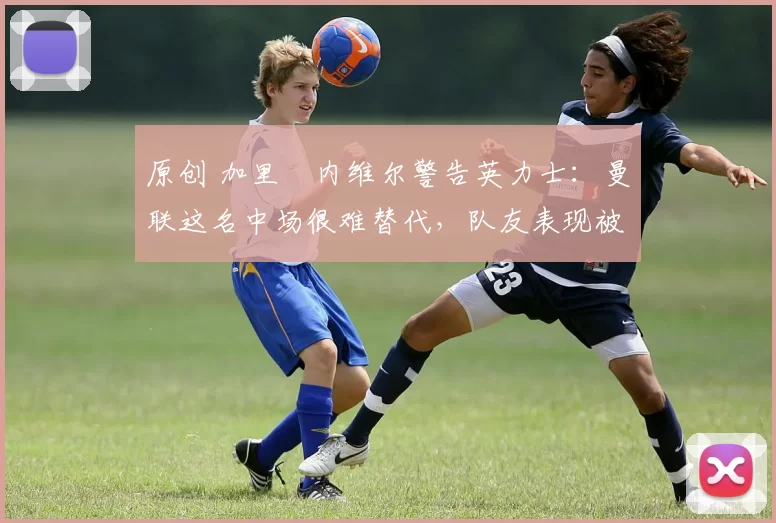 原创 加里・内维尔警告英力士:曼联这名中场很难替代,队友表现被赞 “离谱”