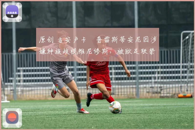 原创 吉安卢卡・普雷斯蒂安尼因涉嫌种族歧视维尼修斯,被欧足联禁赛