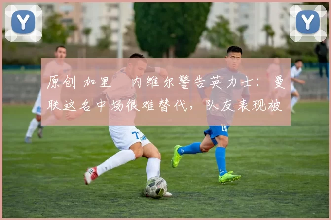 原创 加里・内维尔警告英力士：曼联这名中场很难替代，队友表现被赞 “离谱”