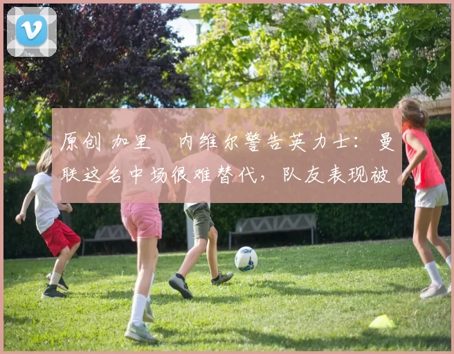 原创 加里・内维尔警告英力士:曼联这名中场很难替代,队友表现被赞 “离谱”