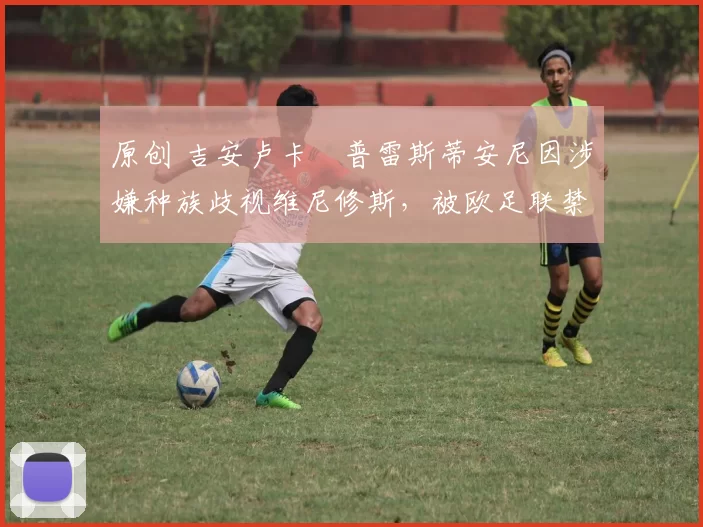 原创 吉安卢卡・普雷斯蒂安尼因涉嫌种族歧视维尼修斯,被欧足联禁赛