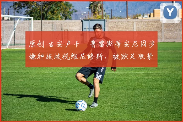 原创 吉安卢卡・普雷斯蒂安尼因涉嫌种族歧视维尼修斯，被欧足联禁赛