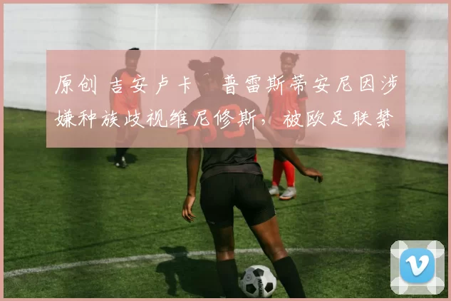 原创 吉安卢卡・普雷斯蒂安尼因涉嫌种族歧视维尼修斯，被欧足联禁赛