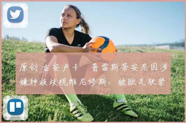 原创 吉安卢卡・普雷斯蒂安尼因涉嫌种族歧视维尼修斯，被欧足联禁赛